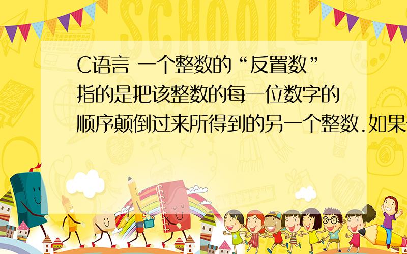 C语言 一个整数的“反置数”指的是把该整数的每一位数字的顺序颠倒过来所得到的另一个整数.如果一个整数的末尾是以0结尾,那么在它的反置数当中,这些0就被省略掉了.比如说,1245的反置数