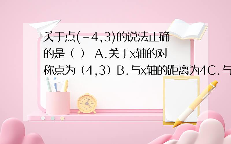 关于点(-4,3)的说法正确的是（ ） A.关于x轴的对称点为（4,3）B.与x轴的距离为4C.与原点的距离为51、关于点(-4,3)的说法正确的是（ ）A.关于x轴的对称点为（4,3）B.与x轴的距离为4C.与原点的距