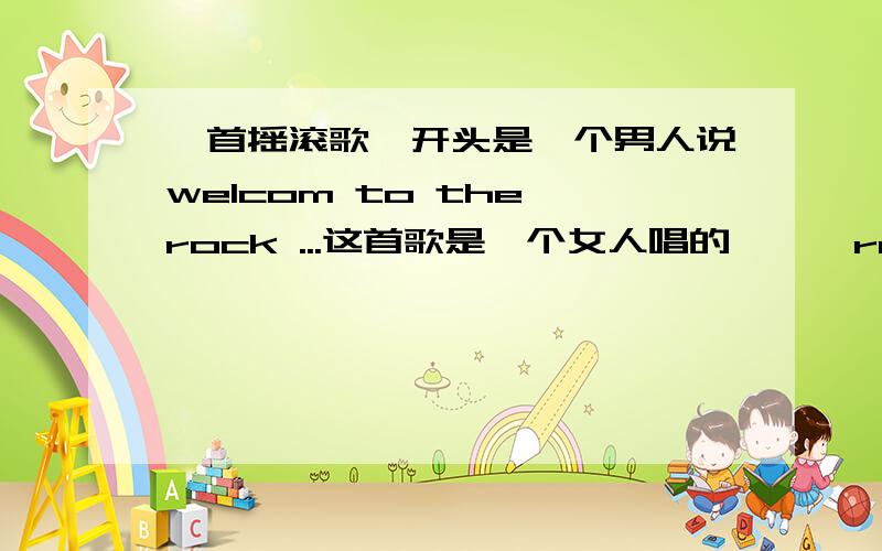 一首摇滚歌,开头是一个男人说welcom to the rock ...这首歌是一个女人唱的 ** rock...（前面那个单词没听清）好像是coner rock ...节奏感很强...告诉我这首歌是什么名字 演唱者是谁 感激不尽