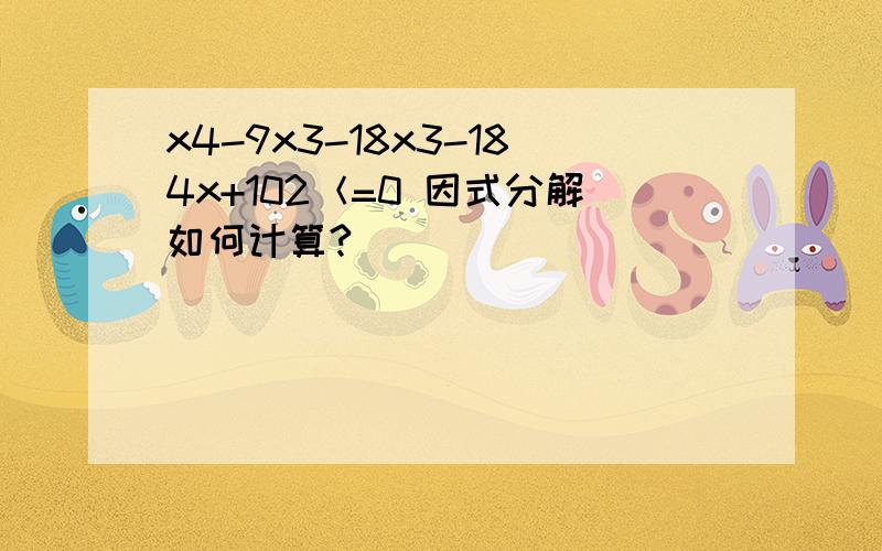 x4-9x3-18x3-184x+102＜=0 因式分解如何计算?