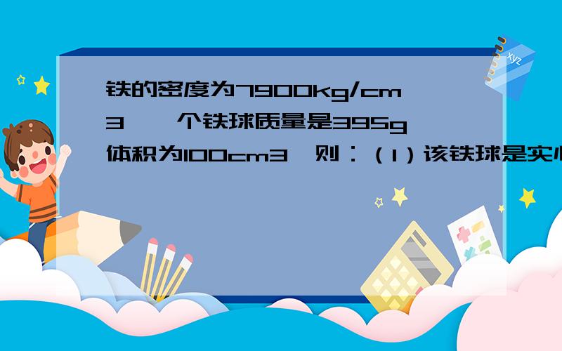 铁的密度为7900kg/cm3,一个铁球质量是395g,体积为100cm3,则：（1）该铁球是实心还是空心?（2）若是空心,空心部分体积是多少?别给我整复制的,也别说我数抄错了.就上面的题目,原封不许动!回答