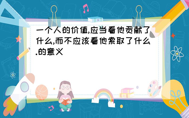 一个人的价值,应当看他贡献了什么,而不应该看他索取了什么.的意义