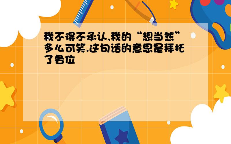 我不得不承认,我的“想当然”多么可笑.这句话的意思是拜托了各位