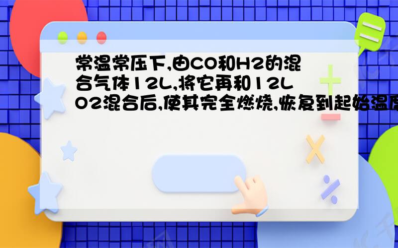 常温常压下,由CO和H2的混合气体12L,将它再和12LO2混合后,使其完全燃烧,恢复到起始温度和压强,根据下列数据求混合气体中V(CO):V(H2)（1）若燃烧后气体体积为12L,则V(CO):V(H2)?（2）若燃烧后气体体