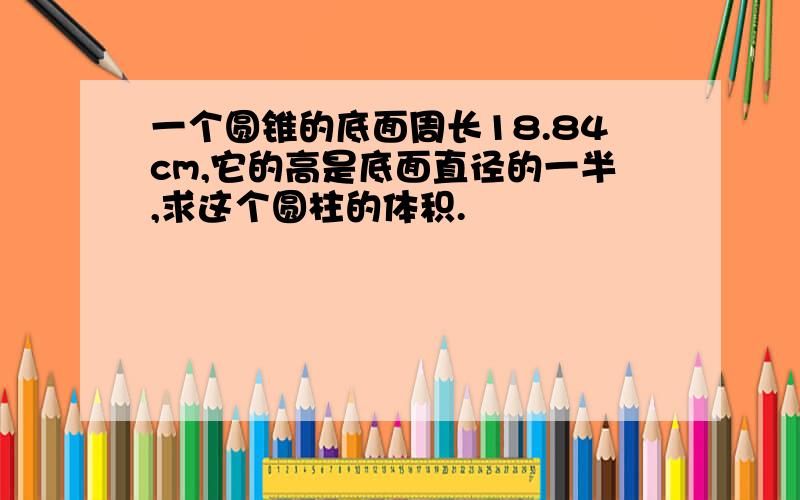 一个圆锥的底面周长18.84cm,它的高是底面直径的一半,求这个圆柱的体积.