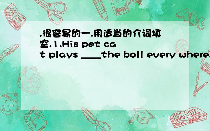 .很容易的一.用适当的介词填空.1.His pet cat plays ____the boll every where.2.let's have a rest ____a while.3.My bedroom is ___the sixth floor.4.Please put your walkman ____the right place.5.You can see the library ___the end of the road.6