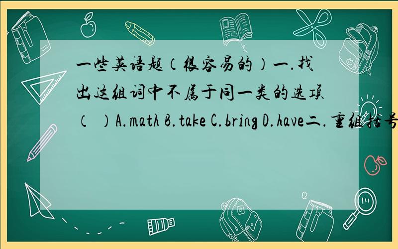 一些英语题（很容易的）一.找出这组词中不属于同一类的选项（ ）A.math B.take C.bring D.have二.重组括号中排列错乱的单词.1.（osaf） 2.（sesdrer）3.（tham,wrared）4.（curtpies）5.（netweeb）6.（singth）