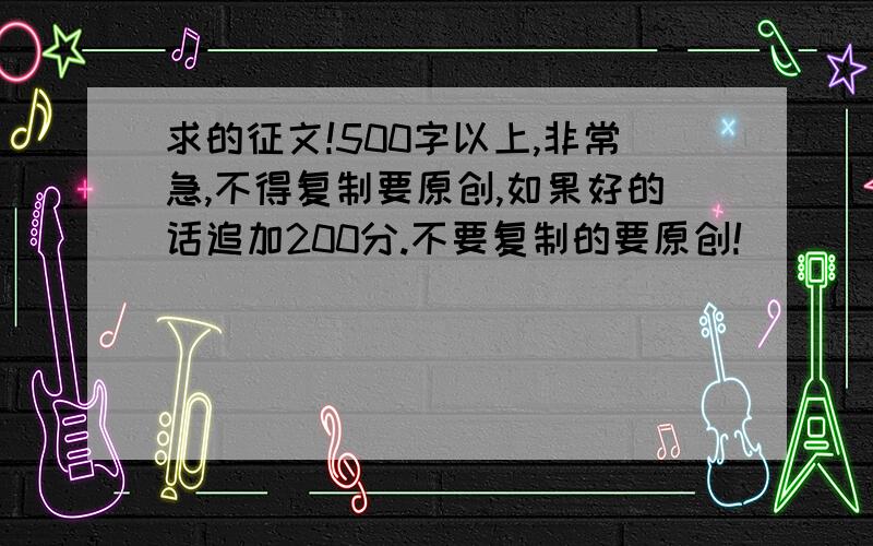 求的征文!500字以上,非常急,不得复制要原创,如果好的话追加200分.不要复制的要原创!