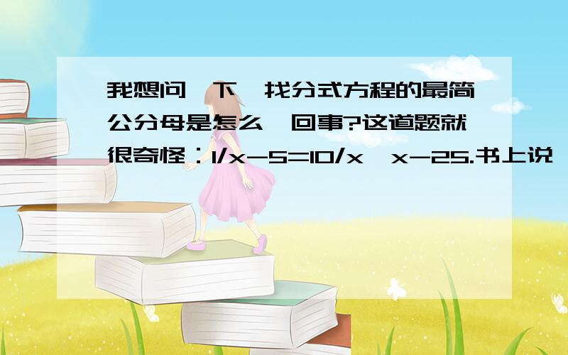 我想问一下,找分式方程的最简公分母是怎么一回事?这道题就很奇怪：1/x-5=10/x*x-25.书上说,他的最简公分母是(x-5)(x+5).我想知道（x+5）是怎么来的.