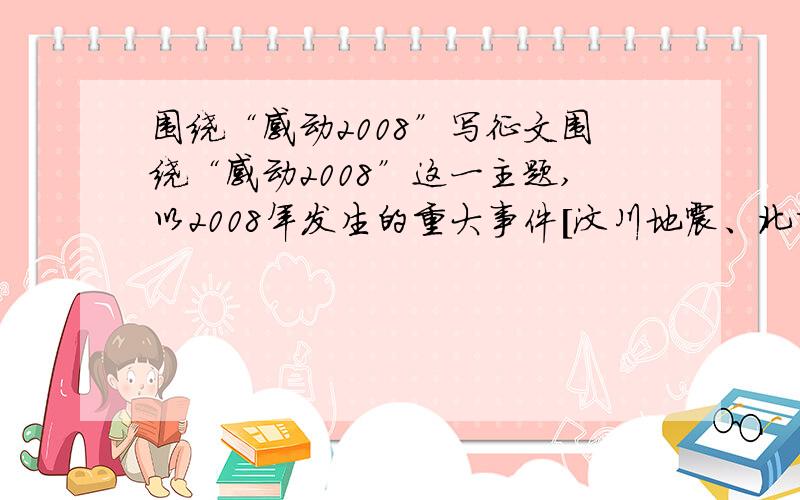 围绕“感动2008”写征文围绕“感动2008”这一主题,以2008年发生的重大事件[汶川地震、北京奥运、神舟七号等]以及身边的故事写出心得、体会、感想、启示.1.征文文体不限,要求生动、精炼、