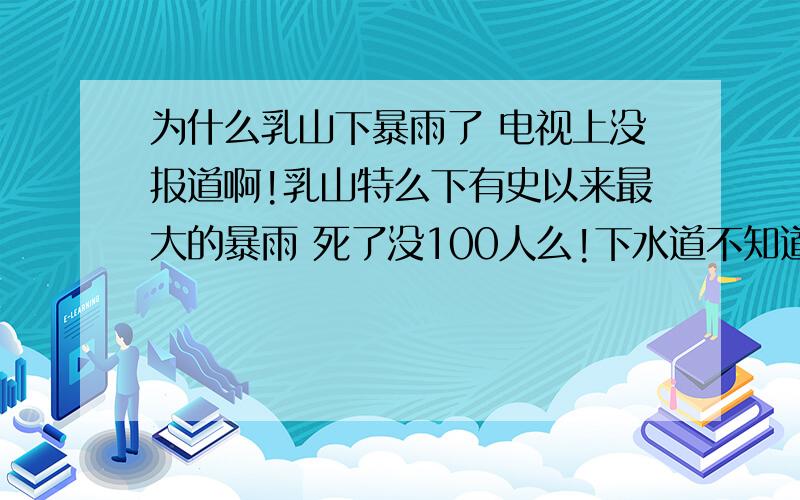 为什么乳山下暴雨了 电视上没报道啊!乳山特么下有史以来最大的暴雨 死了没100人么!下水道不知道多少具尸体!你特么政府说死了6人 北京下了暴雨就整天头条报道 我们乳山呢?人死了你不救