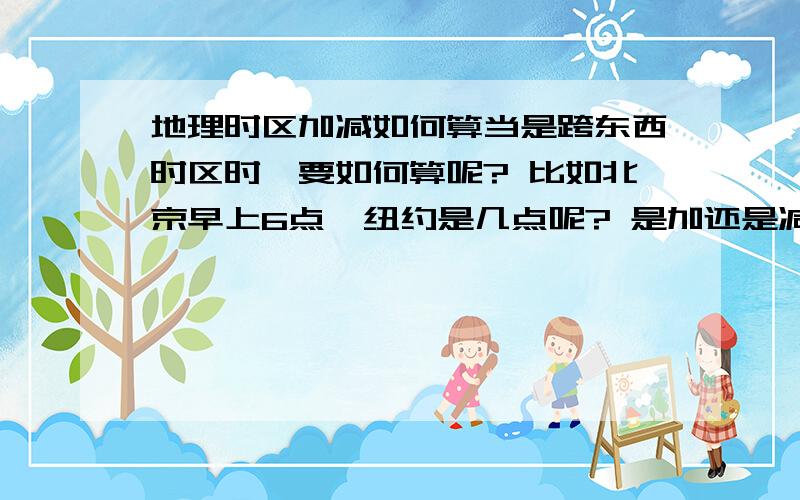 地理时区加减如何算当是跨东西时区时,要如何算呢? 比如北京早上6点  纽约是几点呢? 是加还是减呢?我搞不清还比如 北京早6点 在伦敦 的呢