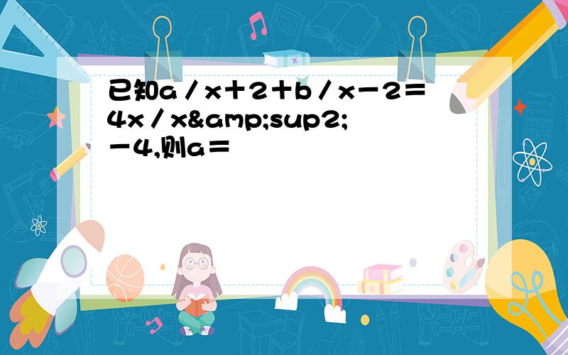 已知a／x＋2＋b／x－2＝4x／x&sup2;－4,则a＝