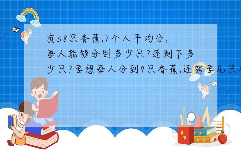 有58只香蕉,7个人平均分,每人能够分到多少只?还剩下多少只?要想每人分到9只香蕉,还需要几只香蕉?