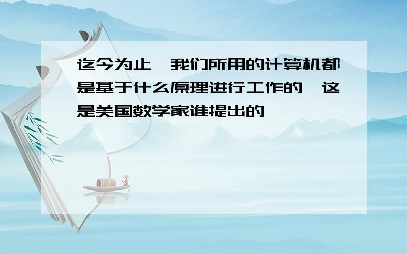 迄今为止,我们所用的计算机都是基于什么原理进行工作的,这是美国数学家谁提出的