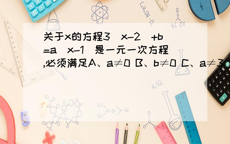 关于x的方程3（x-2）+b=a（x-1）是一元一次方程,必须满足A、a≠0 B、b≠0 C、a≠3 D、a.b可为任何有理数