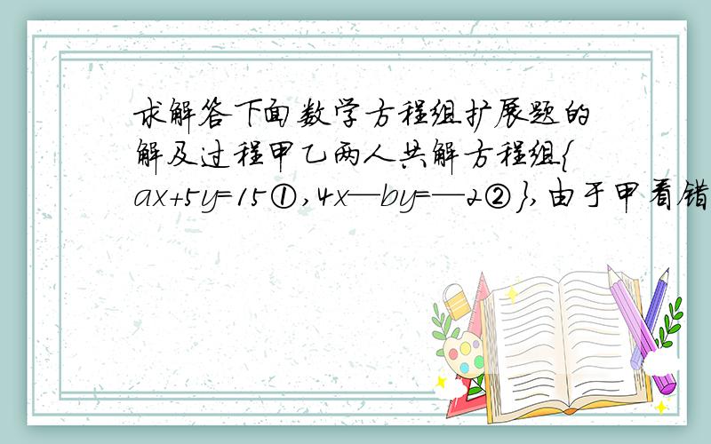 求解答下面数学方程组扩展题的解及过程甲乙两人共解方程组｛ax+5y=15①,4x—by=—2②｝,由于甲看错了方程①的a,得到方程组的解为｛x=—3,y=—1｝,乙看错了方程②中的b,得到方程组的解为｛x=5