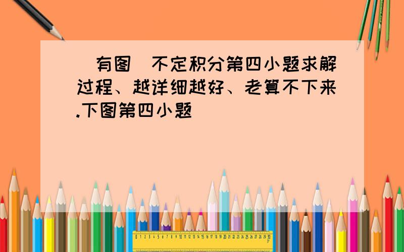 （有图）不定积分第四小题求解过程、越详细越好、老算不下来.下图第四小题