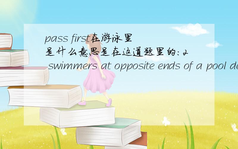 pass first在游泳里是什么意思是在这道题里的：2 swimmers at opposite ends of a pool decide to race each other over 2 lenghths.They started at the same time,and when they pass first they are 20m from the end at which A started.When they