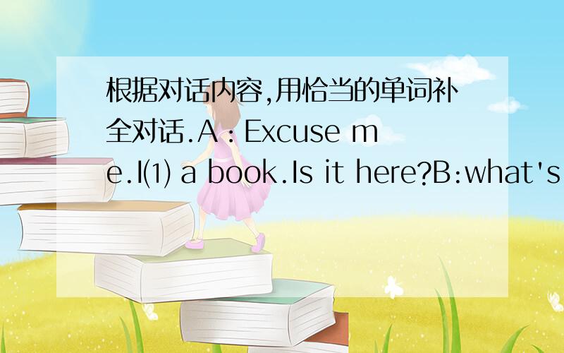 根据对话内容,用恰当的单词补全对话.A：Excuse me.I⑴ a book.Is it here?B:what's your book⑵根据对话内容,用恰当的单词补全对话.A：Excuse me.I⑴ a book.Is it here?B:what's your book⑵ A:It's about computers.B:Is⑶ na