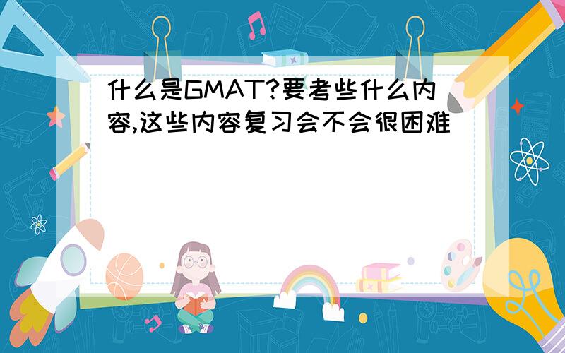 什么是GMAT?要考些什么内容,这些内容复习会不会很困难``