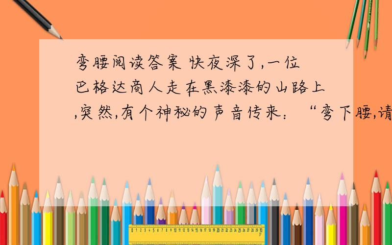 弯腰阅读答案 快夜深了,一位巴格达商人走在黑漆漆的山路上,突然,有个神秘的声音传来：“弯下腰,请多捡些小石子,明天会有用的!”商人决定执行这一指令,便弯腰捡起几颗石子.到了第二天,