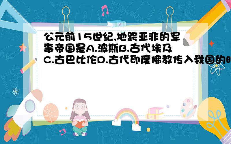 公元前15世纪,地跨亚非的军事帝国是A.波斯B.古代埃及C.古巴比伦D.古代印度佛教传入我国的时间大约在A.公元前6世纪B.公元前3世纪C.公元前后D.公元3世纪