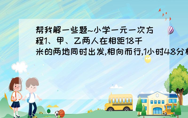 帮我解一些题~小学一元一次方程1、甲、乙两人在相距18千米的两地同时出发,相向而行,1小时48分相遇,如果甲比乙早出发40分钟,那么在乙出发1小时30分时两人相遇,求甲、乙两人的速度.2.与铁