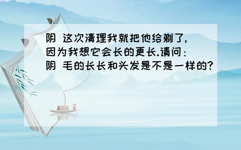 阴 这次清理我就把他给剃了,因为我想它会长的更长.请问：阴 毛的长长和头发是不是一样的?