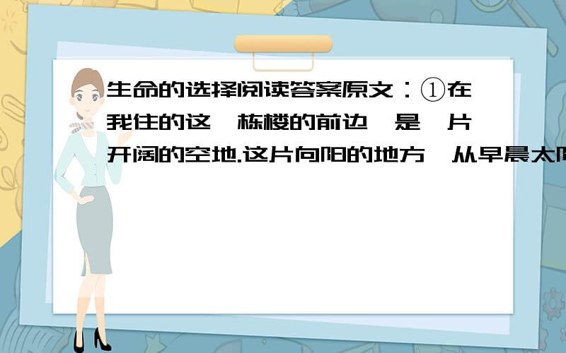 生命的选择阅读答案原文：①在我住的这一栋楼的前边,是一片开阔的空地.这片向阳的地方,从早晨太阳一升起,地上便红地毯一般,铺满了霞光.中午,一直到傍晚,太阳被西边的高楼遮挡之前,空