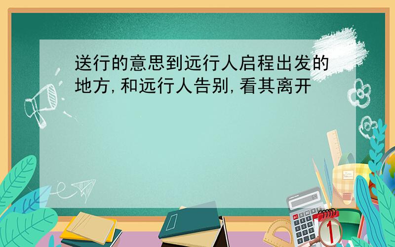 送行的意思到远行人启程出发的地方,和远行人告别,看其离开