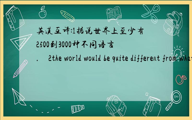 英汉互译:1据说世界上至少有2500到3000种不同语言.　2the world would be quite different from what i...英汉互译:1据说世界上至少有2500到3000种不同语言.　2the world would be quite different from what it is now.3首先,