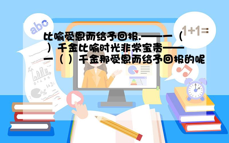 比喻受恩而给予回报.——一（ ）千金比喻时光非常宝贵——一（ ）千金那受恩而给予回报的呢