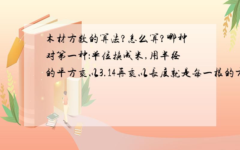 木材方数的算法?怎么算?哪种对第一种：单位换成米,用半径的平方乘以3.14再乘以长度就是每一根的方数第二种：长X高X宽一种是圆柱来算 一种是正方体来算,一般是怎么算?