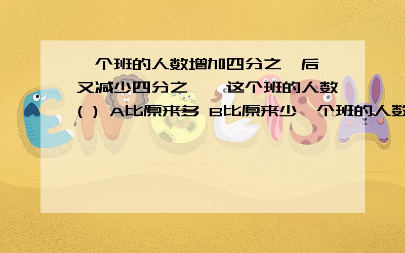 一个班的人数增加四分之一后,又减少四分之一,这个班的人数( ) A比原来多 B比原来少一个班的人数增加四分之一后,又减少四分之一,这个班的人数( )A比原来多 B比原来少 C不变