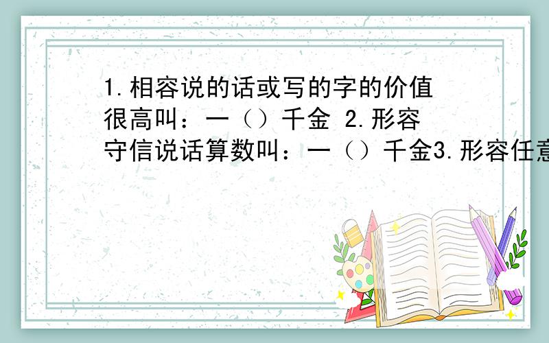 1.相容说的话或写的字的价值很高叫：一（）千金 2.形容守信说话算数叫：一（）千金3.形容任意挥霍浪费叫：一（）千金 4.形容时光非常宝贵叫：一（）千金