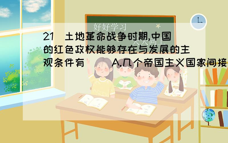 21．土地革命战争时期,中国的红色政权能够存在与发展的主观条件有（ ）A.几个帝国主义国家间接统治的政治经济发展不平衡的半殖民地半封建的大国B.第一次大革命的影响 C.相当力量的正