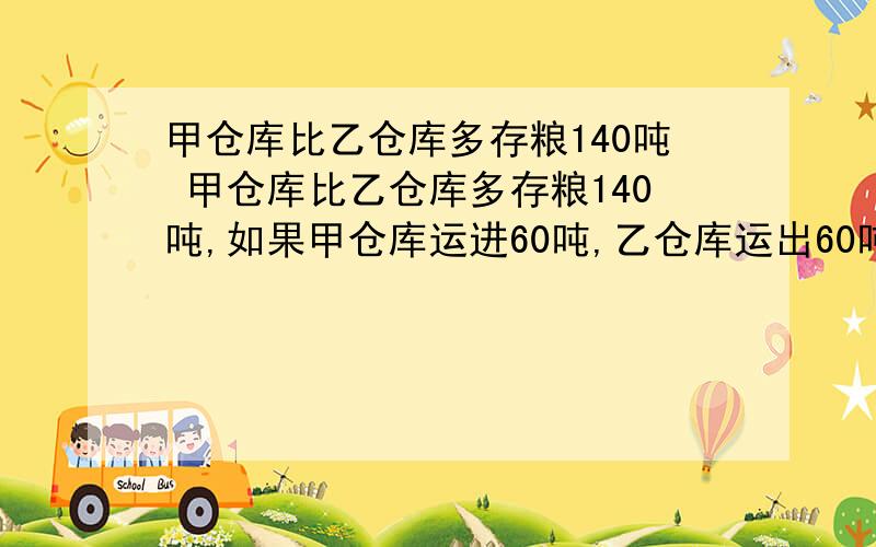 甲仓库比乙仓库多存粮140吨 甲仓库比乙仓库多存粮140吨,如果甲仓库运进60吨,乙仓库运出60吨,则甲仓库是乙仓库的3倍,甲乙仓库原有多少粮?