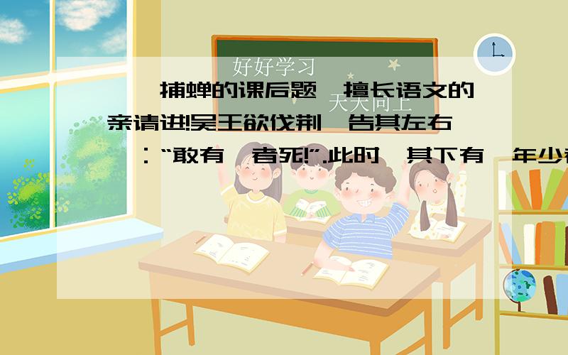 螳螂捕蝉的课后题,擅长语文的亲请进!吴王欲伐荆,告其左右曰：“敢有谏者死!”.此时,其下有一年少者,自知人微言轻,谏必无用,徒遭横死.惟日怀弹弓,游于后园,露沾其衣,如是者三.吴王问之,