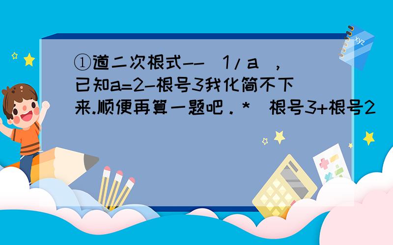 ①道二次根式--(1/a),已知a=2-根号3我化简不下来.顺便再算一题吧。*(根号3+根号2）