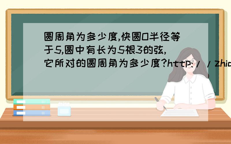 圆周角为多少度,快圆O半径等于5,圆中有长为5根3的弦,它所对的圆周角为多少度?http://zhidao.baidu.com/question/162169482.html一起