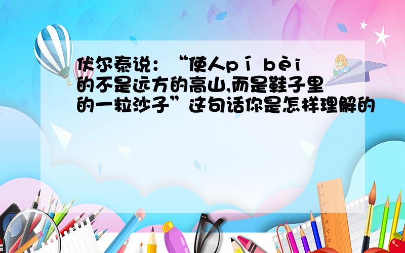 伏尔泰说：“使人pí bèi的不是远方的高山,而是鞋子里的一粒沙子”这句话你是怎样理解的