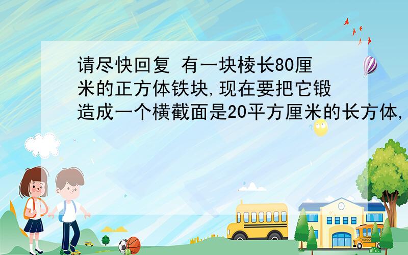 请尽快回复 有一块棱长80厘米的正方体铁块,现在要把它锻造成一个横截面是20平方厘米的长方体,这个长方体的长是多少米