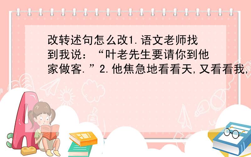 改转述句怎么改1.语文老师找到我说：“叶老先生要请你到他家做客.”2.他焦急地看看天,又看看我,说：“我背你走!”改成转述句.