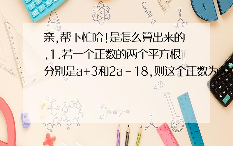 亲,帮下忙哈!是怎么算出来的,1.若一个正数的两个平方根分别是a+3和2a-18,则这个正数为多少?