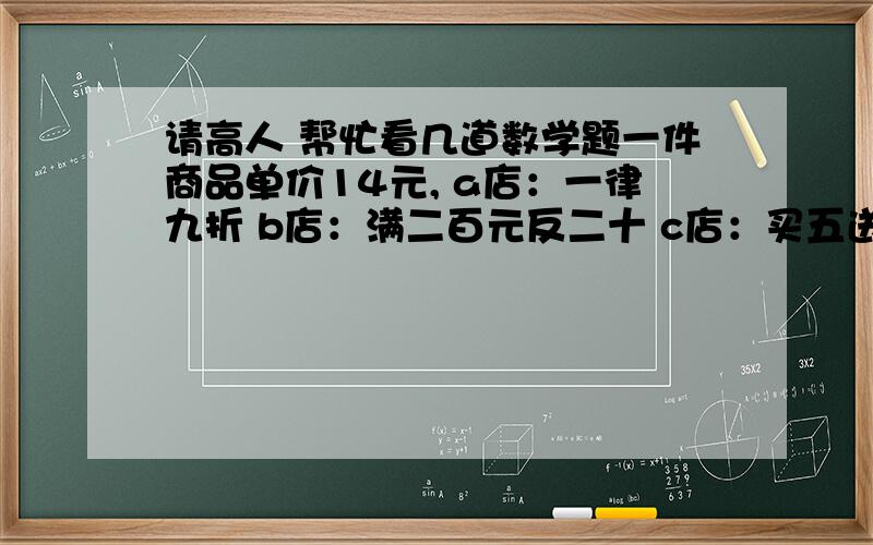 请高人 帮忙看几道数学题一件商品单价14元, a店：一律九折 b店：满二百元反二十 c店：买五送一 买两个去那家店? 买六个去那家店? 买十五个最少花多少元?  三问都要答,我知道很麻烦,我会