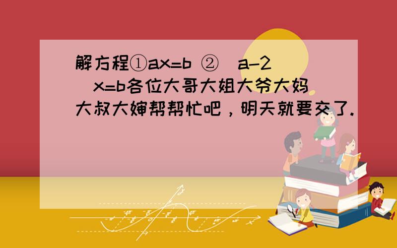 解方程①ax=b ②(a-2)x=b各位大哥大姐大爷大妈大叔大婶帮帮忙吧，明天就要交了.