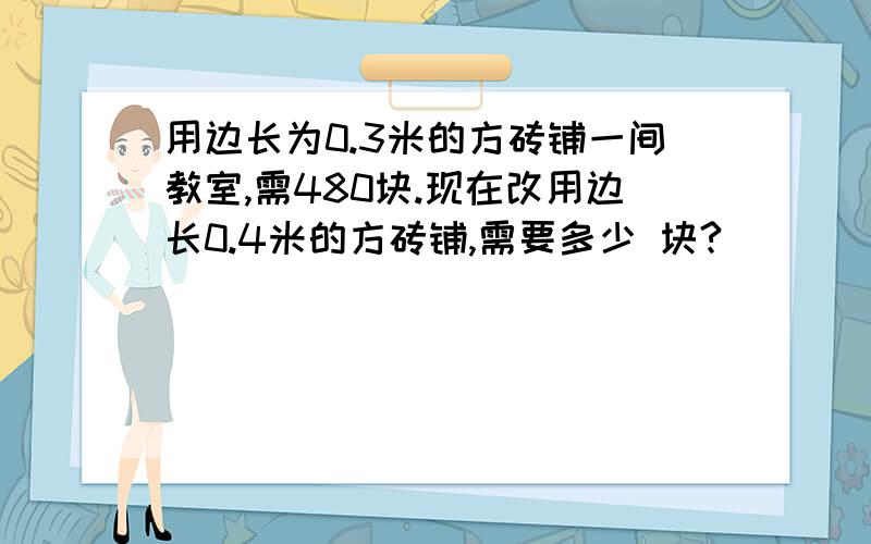 用边长为0.3米的方砖铺一间教室,需480块.现在改用边长0.4米的方砖铺,需要多少 块?