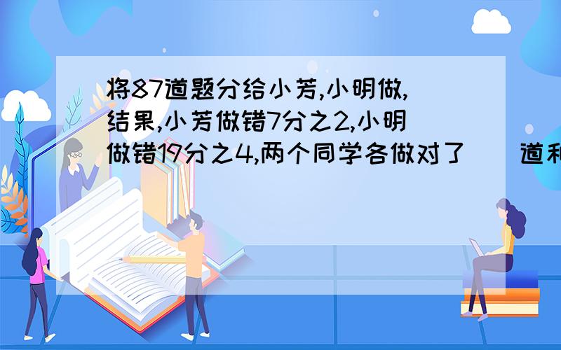 将87道题分给小芳,小明做,结果,小芳做错7分之2,小明做错19分之4,两个同学各做对了（）道和（）道题