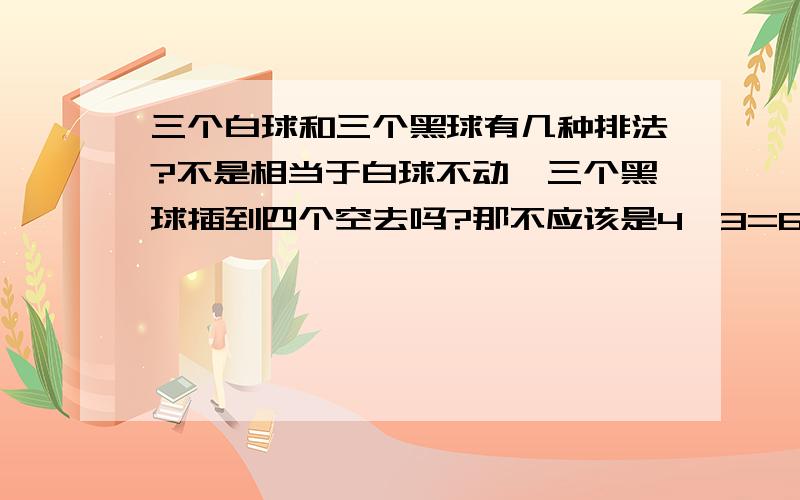 三个白球和三个黑球有几种排法?不是相当于白球不动,三个黑球插到四个空去吗?那不应该是4^3=64种,但答案为什么是20种?